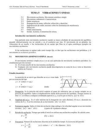 I.E.S. Al-ándalus. Dpto de Física y Química. Física 2º Bachillerato. Tema 5. Vibraciones y ondas -1 -
TEMA 5 VIBRACIONES Y ONDAS
5.1 Movimiento oscilatorio. Movimiento armónico simple.
5.2 Movimiento ondulatorio. Características.
5.3 Ondas armónicas.
5.4 Propagación de ondas; reflexión, refracción y absorción.
5.5 Superposición de ondas; nociones sobre los fenómenos de interferencia.
5.6 Difracción
5.7 Ondas estacionarias.
5.8 Sonido. Acústica. Contaminación sonora.
Introducción: movimientos oscilatorios.
Una partícula tiene movimiento oscilatorio cuando se mueve alrededor de una posición de equilibrio,
pasando alternativamente (en un sentido y en el contrario) por ésta. El movimiento de un péndulo, las
vibraciones de un muelle, o las oscilaciones de un cuerpo que flota en el agua constituyen ejemplos de
movimientos oscilatorios.
Si las oscilaciones se repiten cada cierto tiempo fijo, se dice que las oscilaciones son periódicas, y el
movimiento es oscilatorio periódico.
5.1 MOVIMIENTO ARMÓNICO SIMPLE (m.a.s):
El movimiento armónico simple (m.a.s.) es un caso particular de movimiento oscilatorio periódico. Lo
estudiaremos por dos razones:
1) Es el más sencillo de los movimientos oscilatorios
2) Cualquier otro movimiento oscilatorio puede descomponerse en suma de m.a.s. (esto se denomina
análisis de Fourier)
Estudio cinemático:
La posición de un móvil que describe un m.a.s viene dada
por un ecuación del tipo
)( 0ϕω +⋅⋅= tsenAy
o
)cos( 0ϕω +⋅⋅= tAy donde:
y Elongación. Es la posición del móvil respecto al punto de referencia, que se escoge siempre en su
posición de equilibrio. Indica el desplazamiento desde dicha posición de equilibrio. Aunque usemos la
letra “y”, se refiere a cualquier coordenada espacial (x, y, z) en la que se mueva. [y]= m (S.I.)
A Amplitud del m.a.s. Es el valor máximo de la elongación (en valor absoluto). El m.a.s. alcanzará los
valores de A y –A en los extremos de su movimiento. [A] = m (S.I.)
ω Frecuencia angular. Indica el ritmo de oscilación (algo análogo a la velocidad angular en un movimiento
circular). [ω] = rad s-1
(S.I.). A partir de ω podemos obtener
T Periodo de oscilación. Tiempo que tarda el móvil en realizar una oscilación completa. Se calcula como
ω
π2
=T [T]= s (S.I.)
υ Frecuencia. Número de oscilaciones descritas en la unidad de tiempo. Es la inversa del periodo
π
ω
υ
2
1
==
T
[υ ]= ciclos/s = s-1
= Hz (Hertzio) (S.I.)
 