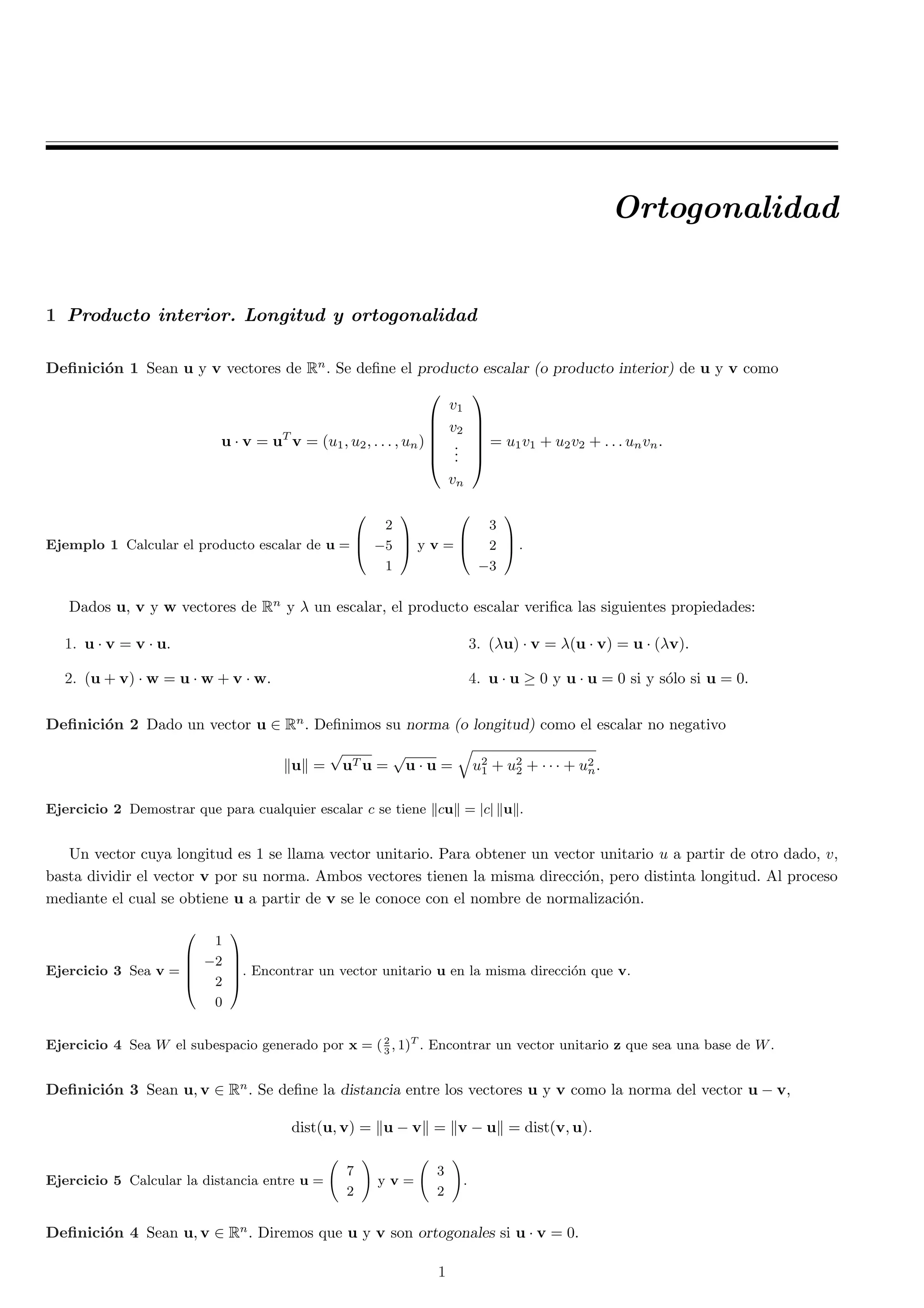 Ortogonalidad 
1 Producto interior. Longitud y ortogonalidad 
De¯nici¶on 1 Sean u y v vectores de Rn. Se de¯ne el producto escalar (o producto interior) de u y v como 
u ¢ v = uT v = (u1; u2; : : : ; un) 
0 
BBBB@ 
v1 
v2 
... 
vn 
1 
CCCCA 
= u1v1 + u2v2 + : : : unvn: 
Ejemplo 1 Calcular el producto escalar de u = 
0 
B@ 
2 
¡5 
1 
1 
CA 
y v = 
0 
B@ 
3 
2 
¡3 
1 
CA 
: 
Dados u, v y w vectores de Rn y ¸ un escalar, el producto escalar veri¯ca las siguientes propiedades: 
1. u ¢ v = v ¢ u. 
3. (¸u) ¢ v = ¸(u ¢ v) = u ¢ (¸v). 
2. (u + v) ¢ w = u ¢ w + v ¢ w. 
4. u ¢ u ¸ 0 y u ¢ u = 0 si y s¶olo si u = 0. 
De¯nici¶on 2 Dado un vector u 2 Rn. De¯nimos su norma (o longitud) como el escalar no negativo 
kuk = 
p 
uTu = 
p 
u ¢ u = 
q 
u21 
+ u22 
+ ¢ ¢ ¢ + u2 
n: 
Ejercicio 2 Demostrar que para cualquier escalar c se tiene kcuk = jcj kuk. 
Un vector cuya longitud es 1 se llama vector unitario. Para obtener un vector unitario u a partir de otro dado, v, 
basta dividir el vector v por su norma. Ambos vectores tienen la misma direcci¶on, pero distinta longitud. Al proceso 
mediante el cual se obtiene u a partir de v se le conoce con el nombre de normalizaci¶on. 
Ejercicio 3 Sea v = 
0 
BBB@ 
1 
¡2 
2 
0 
1 
CCCA 
. Encontrar un vector unitario u en la misma direcci¶on que v. 
3 ; 1)T . Encontrar un vector unitario z que sea una base de W. 
Ejercicio 4 Sea W el subespacio generado por x = ( 2 
De¯nici¶on 3 Sean u; v 2 Rn. Se de¯ne la distancia entre los vectores u y v como la norma del vector u ¡ v, 
dist(u; v) = ku ¡ vk = kv ¡ uk = dist(v; u): 
Ejercicio 5 Calcular la distancia entre u = 
Ã 
7 
2 
! 
y v = 
Ã 
3 
2 
! 
. 
De¯nici¶on 4 Sean u; v 2 Rn. Diremos que u y v son ortogonales si u ¢ v = 0. 
1 
 