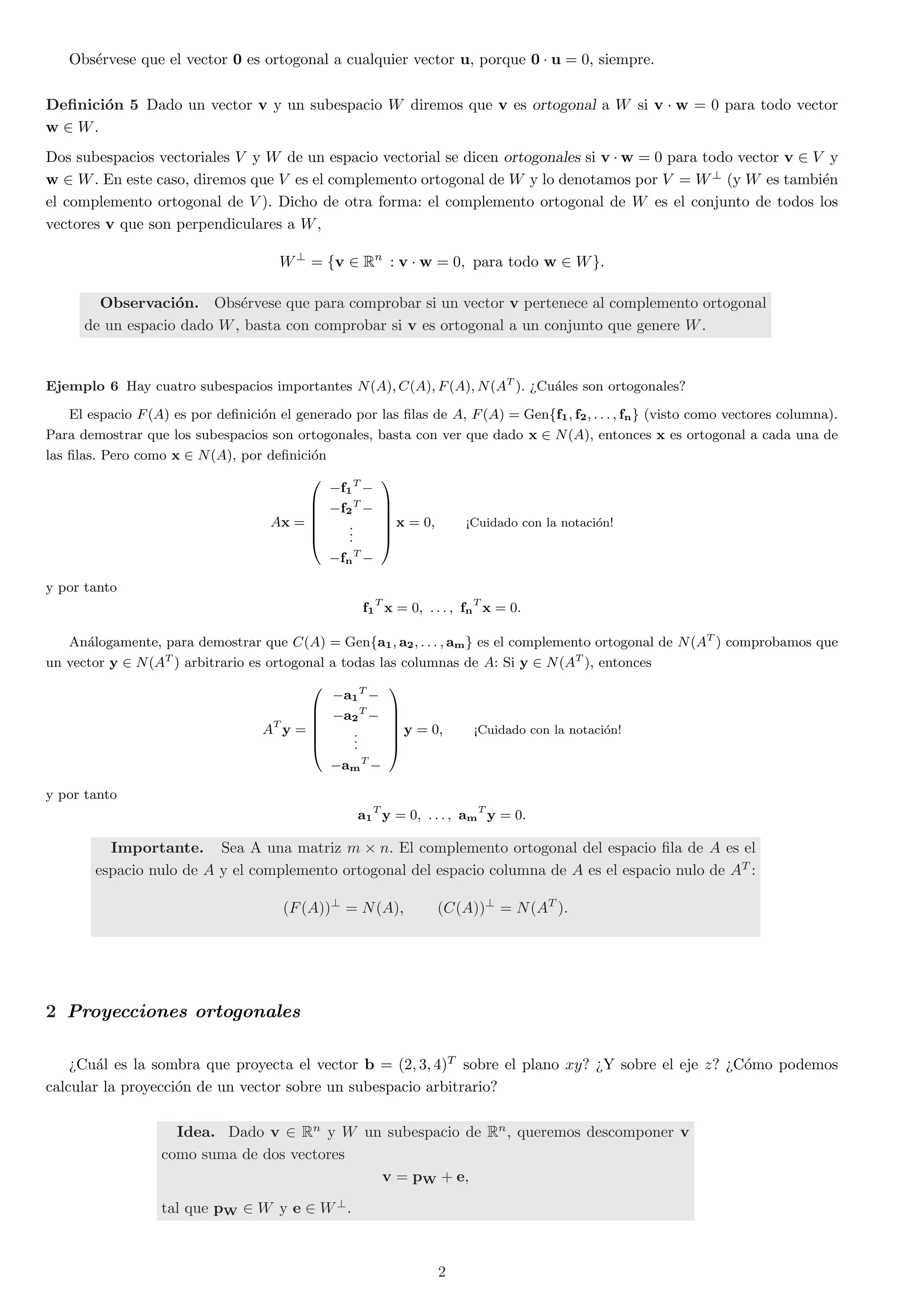 Obs¶ervese que el vector 0 es ortogonal a cualquier vector u, porque 0 ¢ u = 0, siempre. 
De¯nici¶on 5 Dado un vector v y un subespacio W diremos que v es ortogonal a W si v ¢ w = 0 para todo vector 
w 2 W. 
Dos subespacios vectoriales V y W de un espacio vectorial se dicen ortogonales si v ¢w = 0 para todo vector v 2 V y 
w 2 W. En este caso, diremos que V es el complemento ortogonal de W y lo denotamos por V = W? (y W es tambi¶en 
el complemento ortogonal de V ). Dicho de otra forma: el complemento ortogonal de W es el conjunto de todos los 
vectores v que son perpendiculares a W, 
W? = fv 2 Rn : v ¢ w = 0; para todo w 2 Wg: 
Observaci¶on. Obs¶ervese que para comprobar si un vector v pertenece al complemento ortogonal 
de un espacio dado W, basta con comprobar si v es ortogonal a un conjunto que genere W. 
Ejemplo 6 Hay cuatro subespacios importantes N(A);C(A); F(A);N(AT ). >Cu¶ales son ortogonales? 
El espacio F(A) es por de¯nici¶on el generado por las ¯las de A, F(A) = Genff1; f2; : : : ; fng (visto como vectores columna). 
Para demostrar que los subespacios son ortogonales, basta con ver que dado x 2 N(A), entonces x es ortogonal a cada una de 
las ¯las. Pero como x 2 N(A), por de¯nici¶on 
Ax = 
0 
BBBB@ 
¡f1 
T¡ 
¡f2 
T¡ 
... 
¡fn 
T¡ 
1 
CCCCA 
x = 0; <Cuidado con la notaci¶on! 
y por tanto 
f1 
T x = 0; : : : ; fn 
T x = 0: 
An¶alogamente, para demostrar que C(A) = Genfa1; a2; : : : ; amg es el complemento ortogonal de N(AT ) comprobamos que 
un vector y 2 N(AT ) arbitrario es ortogonal a todas las columnas de A: Si y 2 N(AT ), entonces 
AT y = 
0 
BBBB@ 
¡a1 
T¡ 
¡a2 
T¡ 
... 
¡am 
T¡ 
1 
CCCCA 
y = 0; <Cuidado con la notaci¶on! 
y por tanto 
a1 
T y = 0; : : : ; am 
T y = 0: 
Importante. Sea A una matriz m £ n. El complemento ortogonal del espacio ¯la de A es el 
espacio nulo de A y el complemento ortogonal del espacio columna de A es el espacio nulo de AT : 
(F(A))? = N(A); (C(A))? = N(AT ): 
2 Proyecciones ortogonales 
>Cu¶al es la sombra que proyecta el vector b = (2; 3; 4)T sobre el plano xy? >Y sobre el eje z? >C¶omo podemos 
calcular la proyecci¶on de un vector sobre un subespacio arbitrario? 
Idea. Dado v 2 Rn y W un subespacio de Rn, queremos descomponer v 
como suma de dos vectores 
v = pW + e; 
tal que pW 2 W y e 2 W?. 
2 
 