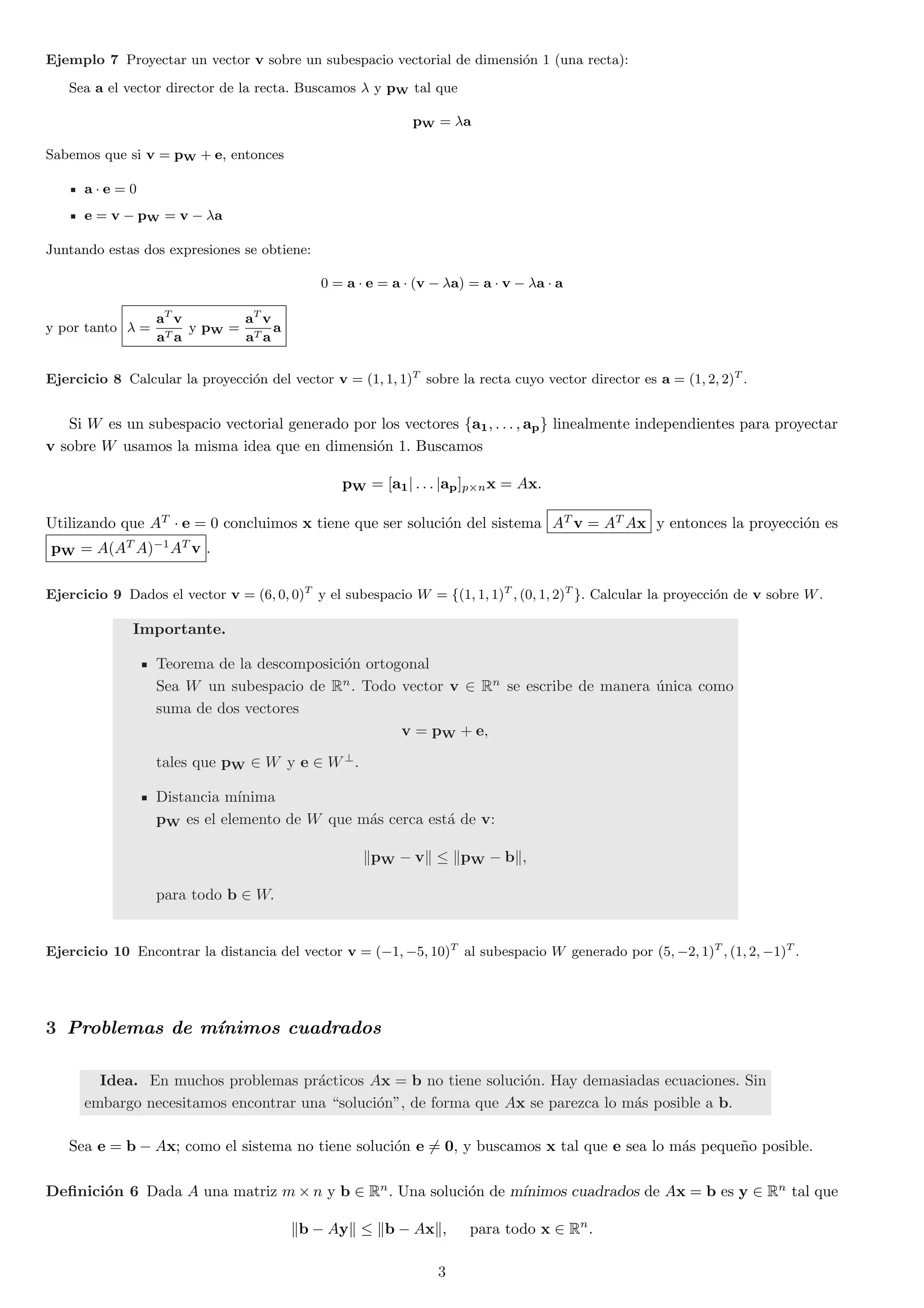 Ejemplo 7 Proyectar un vector v sobre un subespacio vectorial de dimensi¶on 1 (una recta): 
Sea a el vector director de la recta. Buscamos ¸ y pW tal que 
pW = ¸a 
Sabemos que si v = pW + e, entonces 
a ¢ e = 0 
e = v ¡ pW = v ¡ ¸a 
Juntando estas dos expresiones se obtiene: 
0 = a ¢ e = a ¢ (v ¡ ¸a) = a ¢ v ¡ ¸a ¢ a 
y por tanto ¸ = 
aT v 
aT a 
y pW = 
aT v 
aT a 
a 
Ejercicio 8 Calcular la proyecci¶on del vector v = (1; 1; 1)T sobre la recta cuyo vector director es a = (1; 2; 2)T . 
Si W es un subespacio vectorial generado por los vectores fa1; : : : ; apg linealmente independientes para proyectar 
v sobre W usamos la misma idea que en dimensi¶on 1. Buscamos 
pW = [a1j : : : jap]p£nx = Ax: 
Utilizando que AT ¢ e = 0 concluimos x tiene que ser soluci¶on del sistema AT v = ATAx y entonces la proyecci¶on es 
pW = A(ATA)¡1AT v . 
Ejercicio 9 Dados el vector v = (6; 0; 0)T y el subespacio W = f(1; 1; 1)T ; (0; 1; 2)T g. Calcular la proyecci¶on de v sobre W. 
Importante. 
Teorema de la descomposici¶on ortogonal 
Sea W un subespacio de Rn. Todo vector v 2 Rn se escribe de manera ¶unica como 
suma de dos vectores 
v = pW + e; 
tales que pW 2 W y e 2 W?. 
Distancia m¶³nima 
pW es el elemento de W que m¶as cerca est¶a de v: 
kpW ¡ vk · kpW ¡ bk; 
para todo b 2 W: 
Ejercicio 10 Encontrar la distancia del vector v = (¡1;¡5; 10)T al subespacio W generado por (5;¡2; 1)T ; (1; 2;¡1)T . 
3 Problemas de m¶³nimos cuadrados 
Idea. En muchos problemas pr¶acticos Ax = b no tiene soluci¶on. Hay demasiadas ecuaciones. Sin 
embargo necesitamos encontrar una soluci¶on", de forma que Ax se parezca lo m¶as posible a b. 
Sea e = b ¡ Ax; como el sistema no tiene soluci¶on e6= 0, y buscamos x tal que e sea lo m¶as peque~no posible. 
De¯nici¶on 6 Dada A una matriz m£n y b 2 Rn. Una soluci¶on de m¶³nimos cuadrados de Ax = b es y 2 Rn tal que 
kb ¡ Ayk · kb ¡ Axk; para todo x 2 Rn: 
3 
 