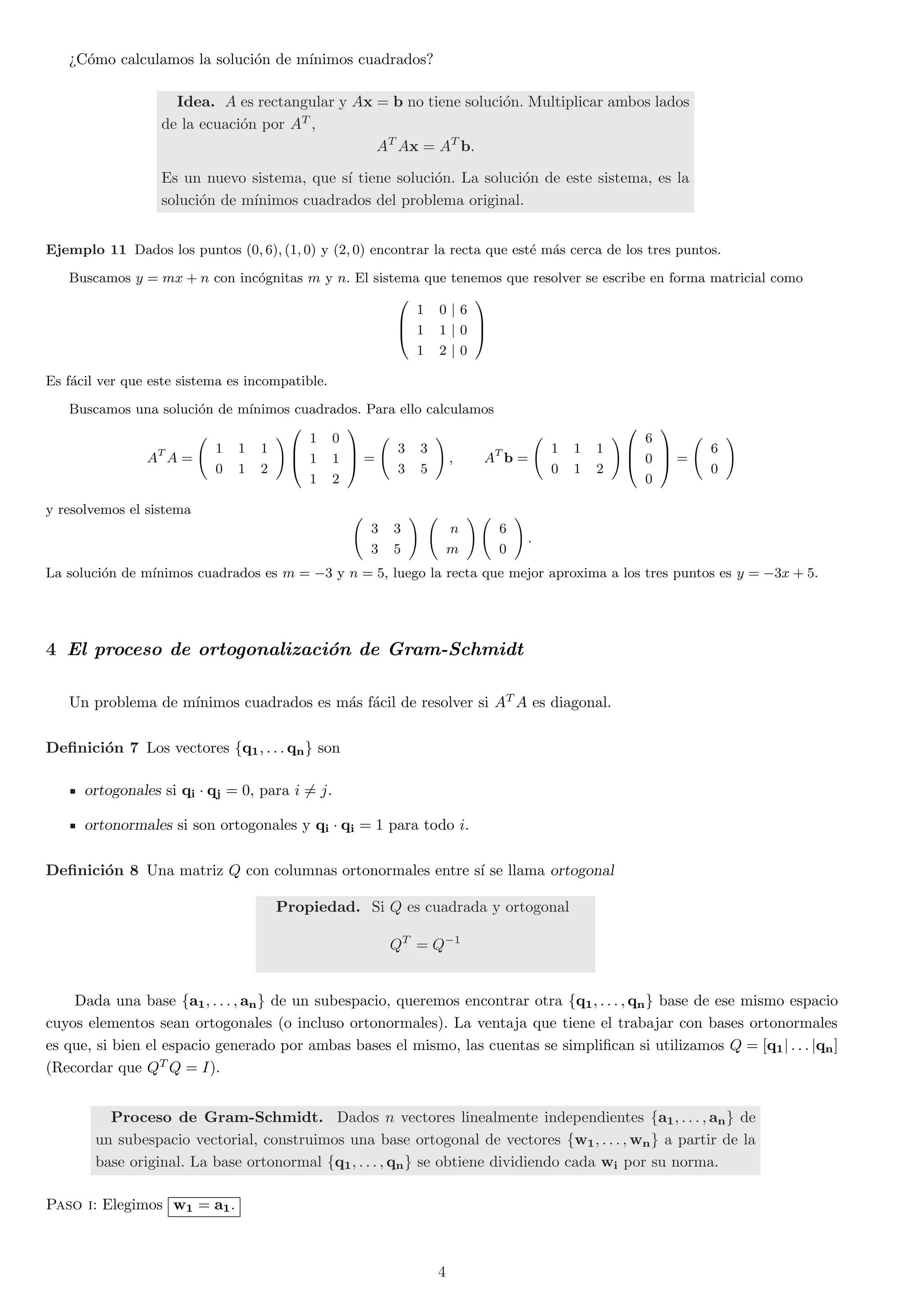 >C¶omo calculamos la soluci¶on de m¶³nimos cuadrados? 
Idea. A es rectangular y Ax = b no tiene soluci¶on. Multiplicar ambos lados 
de la ecuaci¶on por AT , 
ATAx = ATb: 
Es un nuevo sistema, que s¶³ tiene soluci¶on. La soluci¶on de este sistema, es la 
soluci¶on de m¶³nimos cuadrados del problema original. 
Ejemplo 11 Dados los puntos (0; 6); (1; 0) y (2; 0) encontrar la recta que est¶e m¶as cerca de los tres puntos. 
Buscamos y = mx + n con inc¶ognitas m y n. El sistema que tenemos que resolver se escribe en forma matricial como 
0 
B@ 
1 0 j 6 
1 1 j 0 
1 2 j 0 
1 
CA 
Es f¶acil ver que este sistema es incompatible. 
Buscamos una soluci¶on de m¶³nimos cuadrados. Para ello calculamos 
ATA = 
Ã 
1 1 1 
0 1 2 
!0 
B@ 
1 0 
1 1 
1 2 
1 
CA 
= 
Ã 
3 3 
3 5 
! 
; ATb = 
Ã 
1 1 1 
0 1 2 
!0 
B@ 
6 
0 
0 
1 
CA 
= 
Ã 
6 
0 
! 
y resolvemos el sistema Ã 
3 3 
3 5 
! Ã 
n 
m 
!Ã 
6 
0 
! 
: 
La soluci¶on de m¶³nimos cuadrados es m = ¡3 y n = 5, luego la recta que mejor aproxima a los tres puntos es y = ¡3x + 5. 
4 El proceso de ortogonalizaci¶on de Gram-Schmidt 
Un problema de m¶³nimos cuadrados es m¶as f¶acil de resolver si ATA es diagonal. 
De¯nici¶on 7 Los vectores fq1; : : : qng son 
ortogonales si qi ¢ qj = 0, para i6= j. 
ortonormales si son ortogonales y qi ¢ qi = 1 para todo i. 
De¯nici¶on 8 Una matriz Q con columnas ortonormales entre s¶³ se llama ortogonal 
Propiedad. Si Q es cuadrada y ortogonal 
QT = Q¡1 
Dada una base fa1; : : : ; ang de un subespacio, queremos encontrar otra fq1; : : : ; qng base de ese mismo espacio 
cuyos elementos sean ortogonales (o incluso ortonormales). La ventaja que tiene el trabajar con bases ortonormales 
es que, si bien el espacio generado por ambas bases el mismo, las cuentas se simpli¯can si utilizamos Q = [q1j : : : jqn] 
(Recordar que QTQ = I). 
Proceso de Gram-Schmidt. Dados n vectores linealmente independientes fa1; : : : ; ang de 
un subespacio vectorial, construimos una base ortogonal de vectores fw1; : : : ;wng a partir de la 
base original. La base ortonormal fq1; : : : ; qng se obtiene dividiendo cada wi por su norma. 
Paso i: Elegimos w1 = a1. 
4 
 