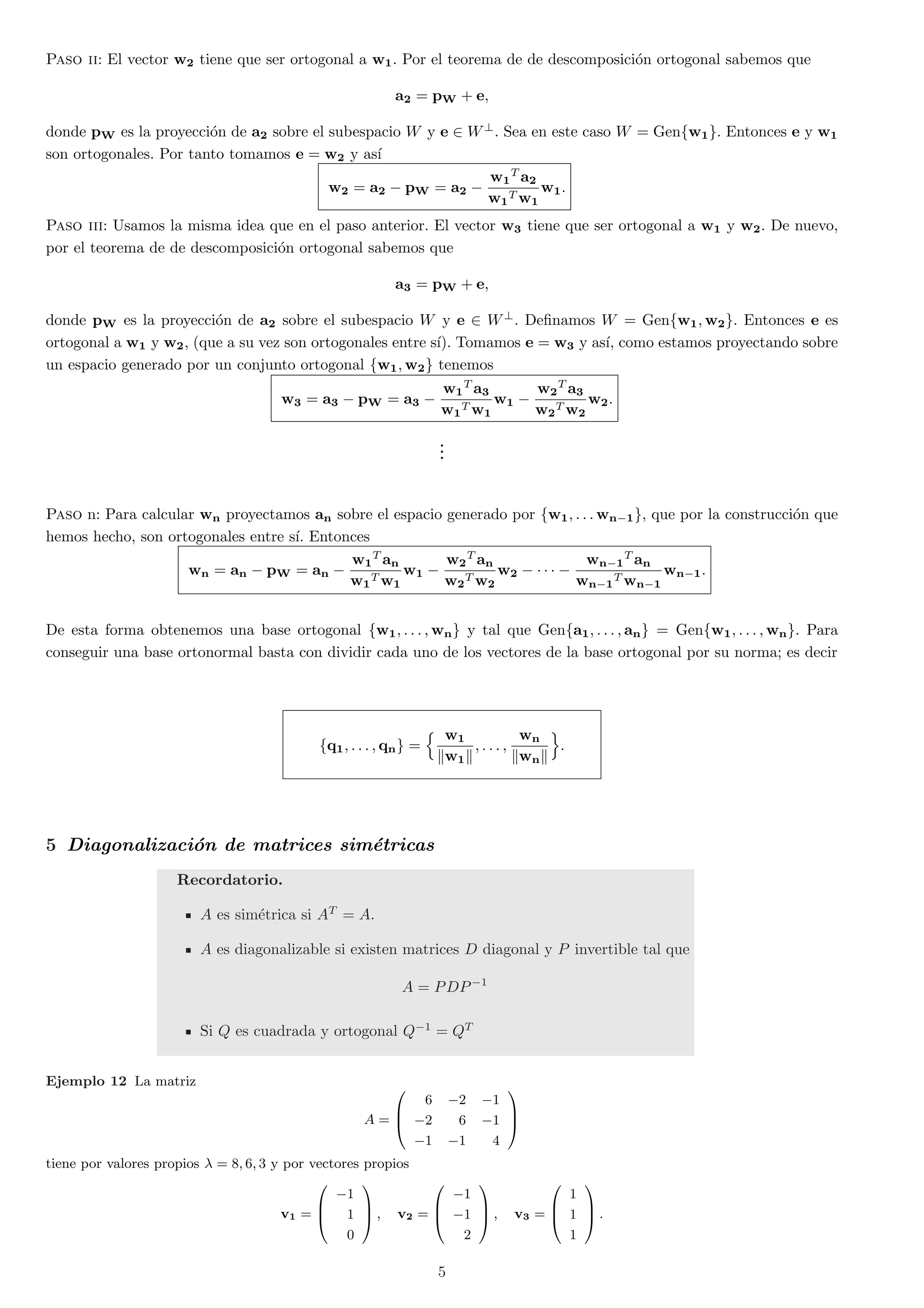 Paso ii: El vector w2 tiene que ser ortogonal a w1. Por el teorema de de descomposici¶on ortogonal sabemos que 
a2 = pW + e; 
donde pW es la proyecci¶on de a2 sobre el subespacio W y e 2 W?. Sea en este caso W = Genfw1g. Entonces e y w1 
son ortogonales. Por tanto tomamos e = w2 y as¶³ 
w2 = a2 ¡ pW = a2 ¡ 
w1 
T a2 
w1 
Tw1 
w1: 
Paso iii: Usamos la misma idea que en el paso anterior. El vector w3 tiene que ser ortogonal a w1 y w2. De nuevo, 
por el teorema de de descomposici¶on ortogonal sabemos que 
a3 = pW + e; 
donde pW es la proyecci¶on de a2 sobre el subespacio W y e 2 W?. De¯namos W = Genfw1;w2g. Entonces e es 
ortogonal a w1 y w2, (que a su vez son ortogonales entre s¶³). Tomamos e = w3 y as¶³, como estamos proyectando sobre 
un espacio generado por un conjunto ortogonal fw1;w2g tenemos 
w3 = a3 ¡ pW = a3 ¡ 
w1 
T a3 
w1 
Tw1 
w1 ¡ 
w2 
T a3 
w2 
Tw2 
w2: 
... 
Paso n: Para calcular wn proyectamos an sobre el espacio generado por fw1; : : :wn¡1g, que por la construcci¶on que 
hemos hecho, son ortogonales entre s¶³. Entonces 
wn = an ¡ pW = an ¡ 
w1 
T an 
w1 
Tw1 
w1 ¡ 
w2 
T an 
w2 
Tw2 
w2 ¡ ¢ ¢ ¢ ¡ 
wn¡1 
T an 
wn¡1 
Twn¡1 
wn¡1: 
De esta forma obtenemos una base ortogonal fw1; : : : ;wng y tal que Genfa1; : : : ; ang = Genfw1; : : : ;wng. Para 
conseguir una base ortonormal basta con dividir cada uno de los vectores de la base ortogonal por su norma; es decir 
fq1; : : : ; qng = 
n w1 
kw1k 
; : : : ; 
wn 
kwnk 
o 
: 
5 Diagonalizaci¶on de matrices sim¶etricas 
Recordatorio. 
A es sim¶etrica si AT = A. 
A es diagonalizable si existen matrices D diagonal y P invertible tal que 
A = PDP¡1 
Si Q es cuadrada y ortogonal Q¡1 = QT 
Ejemplo 12 La matriz 
A = 
0 
B@ 
6 ¡2 ¡1 
¡2 6 ¡1 
¡1 ¡1 4 
1 
CA 
tiene por valores propios ¸ = 8; 6; 3 y por vectores propios 
v1 = 
0 
B@ 
¡1 
1 
0 
1 
CA 
; v2 = 
0 
B@ 
¡1 
¡1 
2 
1 
CA 
; v3 = 
0 
B@ 
1 
1 
1 
1 
CA 
: 
5 
 