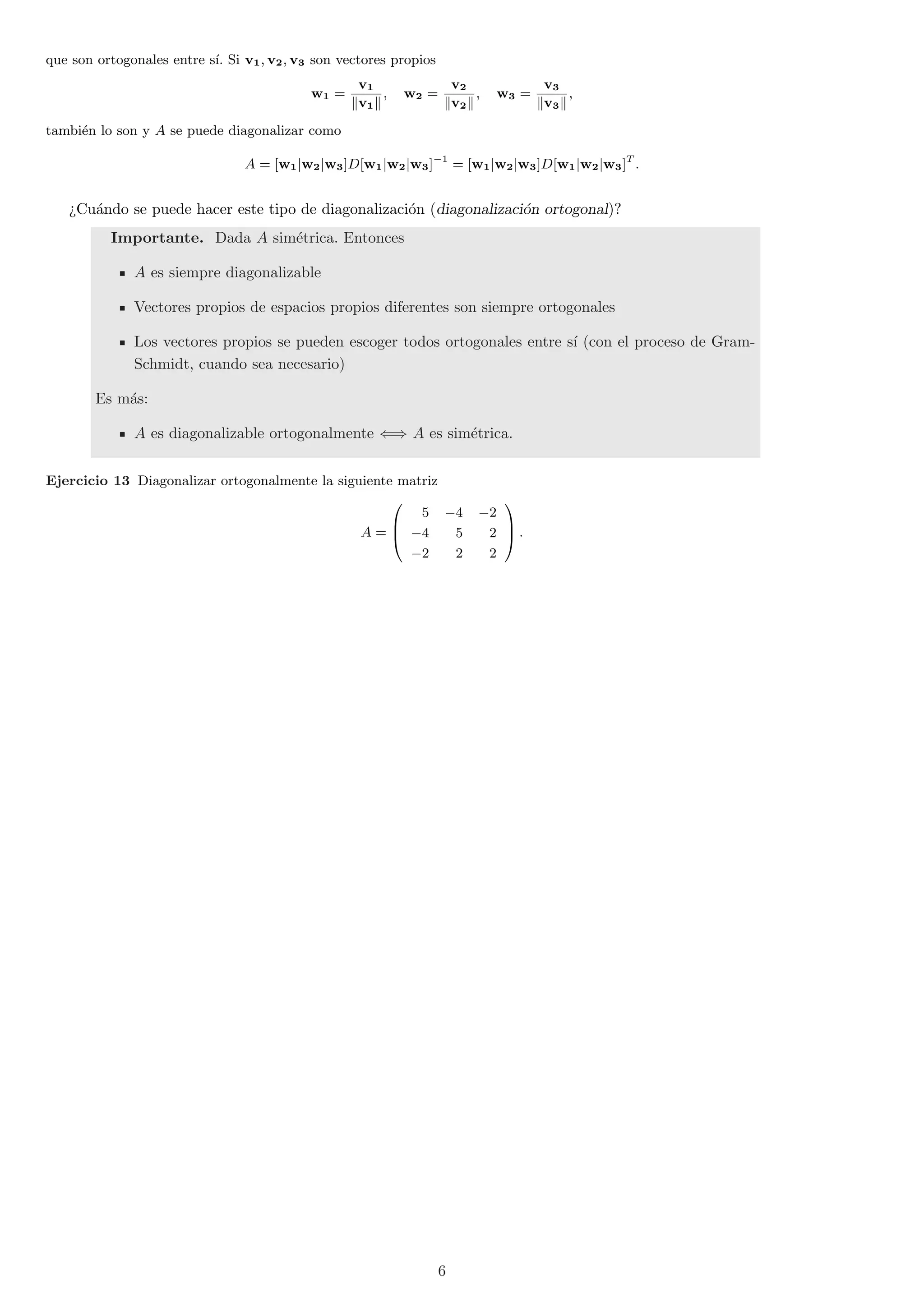 que son ortogonales entre s¶³. Si v1; v2; v3 son vectores propios 
w1 = 
v1 
kv1k 
; w2 = 
v2 
kv2k 
; w3 = 
v3 
kv3k 
; 
tambi¶en lo son y A se puede diagonalizar como 
A = [w1jw2jw3]D[w1jw2jw3]¡1 = [w1jw2jw3]D[w1jw2jw3]T : 
>Cu¶ando se puede hacer este tipo de diagonalizaci¶on (diagonalizaci¶on ortogonal)? 
Importante. Dada A sim¶etrica. Entonces 
A es siempre diagonalizable 
Vectores propios de espacios propios diferentes son siempre ortogonales 
Los vectores propios se pueden escoger todos ortogonales entre s¶³ (con el proceso de Gram- 
Schmidt, cuando sea necesario) 
Es m¶as: 
A es diagonalizable ortogonalmente () A es sim¶etrica. 
Ejercicio 13 Diagonalizar ortogonalmente la siguiente matriz 
A = 
0 
B@ 
5 ¡4 ¡2 
¡4 5 2 
¡2 2 2 
1 
CA 
: 
6 
