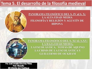 Tema 5. El desarrollo de la filosofía medieval

              PANORAMA FILOSÓFICO DEL S. IV al S. X:
                      LA ALTA EDAD MEDIA
               FILOSOFÍA Y RELIGÍÓN Y AGUSTÍN DE
                            HIPONA




              PANORAMA FILOSÓFICO DEL S. XI AL S.XV:
                       LA BAJA EDAD MEDIA,
                LA ESCOLÁSTICA, TOMÁS DE AQUINO
                  LA CRISIS DE LA ESCOLÁSTICA Y
                     GUILLERMO DE OCKHAM
 