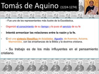 Tomás de Aquino                                      (1224-1274)



    - Fue uno de los representantes más ilustre de la Escolástica,

-   Organizó el conocimiento de su tiempo y lo puso al servicio de su fe

-   Intentó armonizar las relaciones entre la razón y la fe.

-   Creó una síntesis filosófica de Aristóteles, Agustín, de Averroes, Avicena,
      Maimónides, con las enseñanzas de la Biblia y la doctrina cristiana.


    - Su trabajo es de los más influyentes en el pensamiento
cristiano.
 