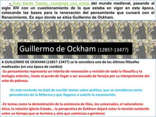 - Tras Santo Tomás, comienza una crisis del mundo medieval, pasando al
siglo XIV con un cuestionamiento de lo que estaba en vigor en esta época,
colocando las bases para la renovación del pensamiento que cursará con el
Renacimiento. Es aquí donde se sitúa Guillermo de Ockham.




           Guillermo de Ockham (1285?-1347?)
A GUILLERMO DE OCKHAM (1285?-1347?) se le considera uno de los últimos filósofos
medievales (en una época de cambio)
-Su pensamiento representa un intento de renovación y revisión de toda la filosofía y la
teología anterior,, hasta al punto de llegar a ser acusado de herejía por su interpretación del
voto de pobreza.

     -En este contexto no dejó de escribir textos sobre política, que se consideran como
     precedentes de la Reforma y que llegaron a valerle la excomunión.

-En temas como la demostración de la existencia de Dios, los universales, el naturalismo
ético, la relación Iglesia-Estado… la perspectiva de Ockham dejará notar la tensión existente
entre un tiempo que se termina y otro que comienza a germinar.
 