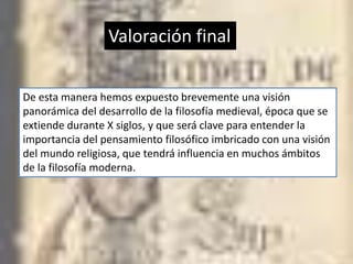 Valoración final


De esta manera hemos expuesto brevemente una visión
panorámica del desarrollo de la filosofía medieval, época que se
extiende durante X siglos, y que será clave para entender la
importancia del pensamiento filosófico imbricado con una visión
del mundo religiosa, que tendrá influencia en muchos ámbitos
de la filosofía moderna.
 