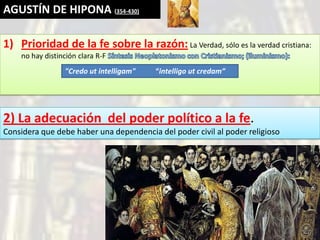 AGUSTÍN DE HIPONA (354-430)

1) Prioridad de la fe sobre la razón: La Verdad, sólo es la verdad cristiana:
    no hay distinción clara R-F
                 "Credo ut intelligam"   “intelligo ut credam”




2) La adecuación del poder político a la fe.
Considera que debe haber una dependencia del poder civil al poder religioso
 
