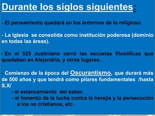 Durante los siglos siguientes:
- El pensamiento quedará en los entornos de lo religioso.

- La Iglesia se consolida como institución poderosa (dominio
en todas las áreas).

- En el 525 Justiniano cerró las escuelas filosóficas que
quedaban en Alejandría, y otros lugares.

- Comienzo de la época del Oscurantismo, que durará más
de 500 años y que tendrá como pilares fundamentales /hasta
S.X/
     - el estancamiento del saber,
     - el fomento de la lucha contra la herejía y la persecución
        a los no cristianos, etc.
 