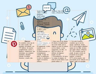 desde tu PC local,
tableta o teléfono
inteligente.
Puede realizar
llamadas de audio y
video a una alta
definición.
Ofrece un aspecto de
IM durante y después
de las reuniones.
El soporte telefónico
es eficaz a nivel
empresarial.
Skype brinda
videoconferencia en
conjunto, video chat,
chat individual y
grupal.
Windows, Mac OS X,
Linux y Pocket Out.
9 Pinterest
Es considera como una de
las redes sociales más
populares del planeta, con
195 millones de usuarios
completamente activos y
fanáticos voluntariosos que
determinan sus conjuntos
preferidos, fórmulas,
artículos de belleza
femenina y mucho más.
Se basa
en pinear imágenes en
nuestros tableros.
El seguimiento a otros
usuarios no es
recíproco.
Su funcionamiento es
tremendamente
sencillo. Si algo nos
gusta, lo repineamos,
es decir, lo añadimos a
alguno de nuestros
tableros.
1. Estar cerca de tus clientes
El objetivo de implementar
una social media para tu
empresa es estar en contacto
con tus clientes y crear
engagement con ellos. La
idea no es llevar sus
tablones de imágenes
bonitas sin más.
2. Personalización de marca
La ventaja de algunas de
redes de social media es que
puedes utilizar la
1. 3 de cada 4 usuarios
considera que su uso les
insume muchísimo tiempo.
El 2% de los adeptos manifestó
quejas por las fallas técnicas
que suelen afectar a Pinterest.
Un 10% considera que los
emails de spam a través de
Facebook son un punto
negativo a remarcar.
El 5% de los usuarios está
preocupado por la violación de
algunas reglas de copyright.
 