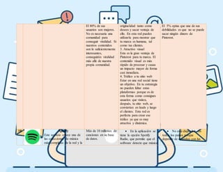 El 80% de sus
usuarios son mujeres.
No es necesaria una
comunidad para
conseguir viralidad. Si
nuestros contenidos
son lo suficientemente
interesantes,
conseguirán viralidad
más allá de nuestra
propia comunidad.
originalidad tanto como
desees y sacar ventaja de
ello. En esta red puedes
utilizarla para mostrar que
tu marca es humana, tal
como tus clientes.
3. Atractivo visual
Esta es la gran ventaja de
Pinterest para tu marca. El
contenido visual es más
rápido de procesar y causa
un impacto mayor de forma
casi inmediata.
4. Tráfico a tu sitio web
Estar en una red social tiene
un objetivo. En tu estrategia
no pueden faltar estas
plataformas porque es de
esta forma como consigues
usuarios que visiten,
después, tu sitio web, se
conviertan en leads y luego
el clientes. Esta red es
perfecta para crear ese
tráfico ya que es muy
atractiva y dinámica.
El 5% opina que una de sus
debilidades es que no se puede
sacar ningún dinero de
Pinterest.
10 Spotify
Este servicio ofrece una de
las colecciones de música
más completas de la red y la
Más de 10 millones de
canciones en su base
de datos.
 En la aplicación se
tiene la opción Spotify
Radio, que permite que el
software detecte que música
 No está disponible en
todos los países porque
depende de acuerdos con las
 