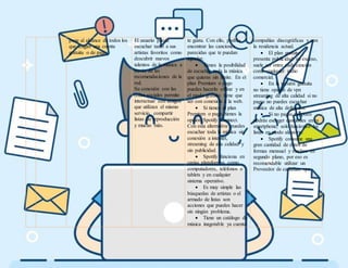 pone al alcance de todos los
que tengan una cuenta
gratuita o de pago.
El usuario puede
escuchar tanto a sus
artistas favoritos como
descubrir nuevos
talentos de la música a
través de las
recomendaciones de la
red.
Su conexión con las
redes sociales permite
interactuar con amigos
que utilizan el mismo
servicio, compartir
listas de reproducción
y mucho más.
te gusta. Con ello, podrás
encontrar las canciones
parecidas que te puedan
agradar.
 Tienes la posibilidad
de escuchar toda la música
que quieras sin límite. En el
plan Premium o pago
puedes hacerlo offline y en
el modo gratuito tiene que
ser con conexión a la web.
 Si tienes el plan
Premium o pago, tienes la
opción Spotify Connect.
Con esta alternativa puedes
escuchar toda la música sin
conexión a internet,
streaming de alta calidad y
sin publicidad.
 Spotify funciona en
varias plataformas como
computadores, teléfonos o
tablets y en cualquier
sistema operativo.
 Es muy simple las
búsquedas de artistas o el
armado de listas son
acciones que puedes hacer
sin ningún problema.
 Tiene un catálogo de
música inagotable ya cuenta
compañías discográficas y con
la residencia actual.
 El plan gratuito
presenta publicidad en exceso,
suele ser entre cada canción
como cualquier radio
comercial.
 En la versión gratuita
no tiene opción de vpn
streaming de alta calidad si no
pagas no puedes escuchar
música de alta definición.
 Si no pagas tampoco
podrás escoger canciones en tu
smartphone, solo funcionan las
listas en modo aleatorio.
 Spotify consume una
gran cantidad de datos de
formas mensual y muchos en
segundo plano, por eso es
recomendable utilizar un
Proveedor de canadian vpn.
 