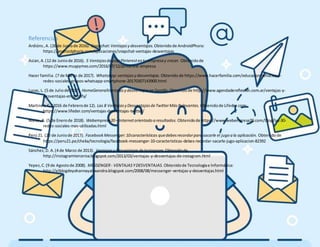 Referencias
Ardións,A. (26 de Juniode 2016). Snapchat:Ventajasy desventajas. Obtenidode AndroidPhora:
https://androidphoria.com/aplicaciones/snapchat-ventajas-desventajas
Asian,A.(12 de Juniode 2016). 5 VentajasdeusarPinterestentu empresay crecer. Obtenidode
https://www.muypymes.com/2016/07/12/pinterest-empresa
Hacer familia.(7 de Marzo de 2017). WhatsApp:ventajasy desventajas. Obtenidode https://www.hacerfamilia.com/educacion/whatsapp-
redes-sociales-grupos-whatsapp-smartphone-20170307143900.html
Lucas, L. (5 de Juliode 2017). HomeGeneralVentajasy desventajasenSpotify. Obtenidode http://www.agendadereflexion.com.ar/ventajas-y-
desventajas-en-spotify/
Martinez,C. (2016 de Febrerode 12). Las 8 Ventajasy DesventajasdeTwitterMásRelevantes. Obtenidode Lifeder.com:
https://www.lifeder.com/ventajas-desventajas-twitter/
Nieto,A. (5 de Enerode 2018). Webempresa20– Internetorientado aresultados. Obtenidode https://www.webempresa20.com/blog/las-30-
redes-sociales-mas-utilizadas.html
Perú21. (20 de Juniode 2017). FacebookMessenger:10características quedebesrecordarparasacarle el jugo ala aplicación. Obtenidode
https://peru21.pe/cheka/tecnologia/facebook-messenger-10-caracteristicas-debes-recordar-sacarle-jugo-aplicacion-82392
Sánchez,D. A.(4 de Marzo de 2013). Ventajasy DesventajasdeInstagram. Obtenidode
http://instagramterceroa.blogspot.com/2013/03/ventajas-y-desventajas-de-instagram.html
Yepez,C.(9 de Agostode 2008). MESSENGER- VENTAJASYDESVENTAJAS. Obtenidode Tecnologíae Informática:
http://elblogdeyohannayalexandra.blogspot.com/2008/08/messenger-ventajas-y-desventajas.html
 