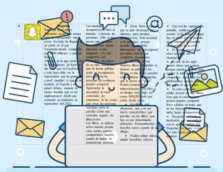 6 Snapchat
Snapchat es el nuevo
fenómeno social que arrasa
entre la muchachada más
joven. Su éxito ha llegado a
un punto en el que
Facebook intentó comprarlo
por 3000 millones y aun así
fracasó.
A través de la app envía más
de 400 millones de fotos al
día (más que en Facebook),
y solo hace falta ver la
repercusión que ha generado
a nivel mundial (y que se da
también en España y en
países latinos, aunque en
menor medida que en los
anglosajones) desde que
comenzó su andadura en
septiembre del 2011.
Los mensajes
desaparecen o bien al
instante, o durante las
próximas 24h), se les
presta más atención.
Se comparten menos
mensajes y más
imágenes, y lo que
comparten son
momentos divertidos
de su vida, momentos
que de forma pública
quizá se avergüencen,
pero que con las
personas de confianza
pueden compartir.
Aprovecha la
necesidad de estar
conectado, de
enterarnos de las cosas
que viven las personas
cercanas, pero se
percibe como una
conexión segura, sin
filtraciones.
Los filtros se aplican
sobre nuestra propia
cara, somos quienes
compartimos nuestro
estado de ánimo en
primerísima persona.
 Envía fotos y vídeos
que se auto destruyen (se
eliminan para siempre,
desaparecen). Esta novedad
es la principal, porque
permite intercambiar
información sin preocuparse
por nada, todo lo que
compartes desaparece.
 Disfruta de los
mejores filtros. Snapchat es
famoso en parte por los
filtros, es una de las grandes
características de Snapchat,
que lo hacen ser “guay”.
Podrás tomarte fotos
impresionantes con ellos y
en tiempo real. Algo así
como MSQRD solo que
existe desde antes.
 Geofiltros por
ubicación, una o no tan
nueva característica que
permite ver los filtros que
hay en una determinada
ubicación. Personalizarlos y
hacerlos tuyos a partir de un
dibujo.
 Podrás editar vídeos,
añadir increíbles efectos,
 Ojo con las capturas de
pantalla, notifican al otro
usuario si las haces. Aunque
hay un truco que te permite
sacar capturas de pantalla
en Snapchat en secreto.
 Es menos segura que
otros servicios de
mensajería.
 Es una de las apps
menos éticas que existen,
porque muchos la usan para
ocultar la información que
comparten. Ideal para los
adolescentes que no quieren
que sepan lo que hablan.
 Se sube contenido
adulto porque no hay filtros.
Esta app se característica
porque puedes compartir
fotos subidas de tono, que
no las detecta y no hace
nada, luego desaparecen.
 Recuerda que todo es
hackeable, así que cuidado
con lo que compartes por
Snapchat. Es genial y cada
vez más usada por los
usuarios.
 