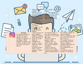 Dispone de filtros
específicos a la
ubicación en la que
nos encontremos,
premiando el estar en
el lugar adecuado, en
el momento oportuno.
A diferencia de
Facebook y otras
redes sociales, no se
almacena ni cataloga
el contenido.
Envía aviso si la otra
parte realiza una
captura de nuestras
imágenes.
texto… también con
imágenes.
 Está disponible en
Android y en iOS de manera
gratuita. No tendrás que
pagar si no quieres para
usarla de manera normal.
7 Instagram
La verdadera diferencia de
esta red social es estar
enfocada a la subida y
tratamiento de imágenes con
sus retoques y filtros
fotográficos avanzados ( fue
la pionera del selfie), siendo
esto lo que la hace única y
diferente.
Conectar personas por
gustos, afinidad o
admiración. Instagram
permite interactuar de
forma muy cercana
perfiles de
celebridades del
momento y marcas
importantes dando a
conocer sus
novedades de forma
directa y visual a
seguidores y clientes
habituales.
*Es totalmente gratis, es
decir, que al descárgalo por
App Store no se da a cambio
algún pago.
*Se tiene la opción de
bloquear el perfil.
*Instagram viene con
efectos, vintages, marcos,
entre otras para embellecer
las imágenes.
*Puedes ver fotos de
personas de otros países.
*No posee virus al bajártelo
*Guarda automáticamente la
foto.
*No se pueden organizar las
fotos por categorías.
*Solo es accesible para cargar
fotos a través del móvil no a
través de la web.
*No se pueden ordenar las
fotos de forma tan vistosa.
*Puede ser peligroso.
*Instagram podía vender las
fotos de los usuarios.
*Las actualizaciones son
constantes.
*Los usuarios pueden ser
acosados o ser acosadores.
 