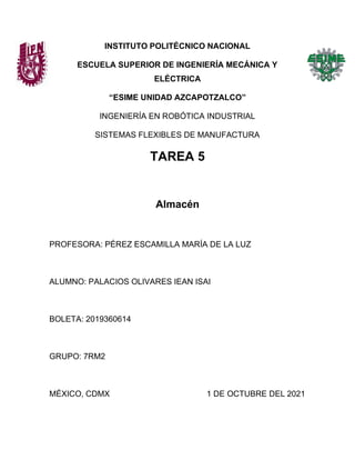 INSTITUTO POLITÉCNICO NACIONAL
ESCUELA SUPERIOR DE INGENIERÍA MECÁNICA Y
ELÉCTRICA
“ESIME UNIDAD AZCAPOTZALCO”
INGENIERÍA EN ROBÓTICA INDUSTRIAL
SISTEMAS FLEXIBLES DE MANUFACTURA
TAREA 5
Almacén
PROFESORA: PÉREZ ESCAMILLA MARÍA DE LA LUZ
ALUMNO: PALACIOS OLIVARES IEAN ISAI
BOLETA: 2019360614
GRUPO: 7RM2
MÉXICO, CDMX 1 DE OCTUBRE DEL 2021
 