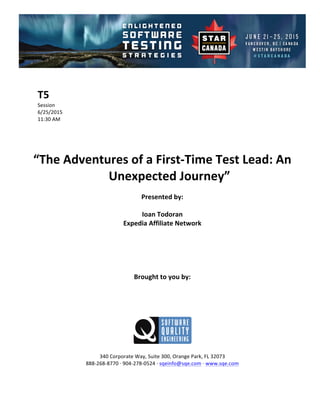 !
!
T5#
Session!
6/25/2015! !
11:30!AM!
!
!
!
!
“The#Adventures#of#a#First4Time#Test#Lead:#An#
Unexpected#Journey”##
Presented#by:#
Ioan#Todoran#
Expedia#Affiliate#Network#
#
#
#
#
#
Brought#to#you#by:#
#
#
#
#
#
#
340!Corporate!Way,!Suite!300,!Orange!Park,!FL!32073!
888D268D8770!E!904D278D0524!E!sqeinfo@sqe.com!E!www.sqe.com!
!
 