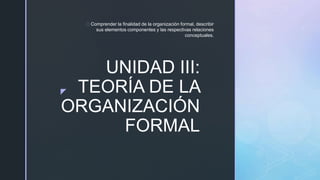 z
UNIDAD III:
TEORÍA DE LA
ORGANIZACIÓN
FORMAL
Comprender la finalidad de la organización formal, describir
sus elementos componentes y las respectivas relaciones
conceptuales.
 