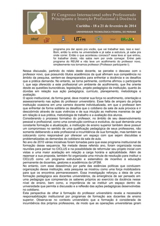 programa pra dar apoio pra vocês, que vai trabalhar isso, isso e isso’.
Bom, então tu entra na universidade e já sabe a estrutura, já sabe pra
onde correr. Então o que aconteceu conosco? essa leva aí que entrou,
foi trabalhar direto, não sabia nem por onde começar. Entrei pelo
programa do REUNI e não teve um acolhimento do professor novo,
simplesmente nos tornamos professor (Professor participante I).
Nessa discussão, partindo do relato deste docente, se percebe o descaso com o
professor novo, que possuindo títulos acadêmicos da qual afirmam sua competência no
âmbito da pesquisa, sentem-se despreparados para enfrentar a docência e os desafios
que a prática demanda. No entanto, se torna pertinente, conforme afirmou o participante
I, que seja oferecido a este profissional um ambiente de acolhimento, que lhe oriente
desde as questões burocráticas, legislações, projeto pedagógico da instituição, quanto às
dúvidas em relação sua ação pedagógica, currículo, planejamento, metodologia e
avaliação.
O apoio institucional, de forma geral, deve mostrar sua força no acolhimento, orientação e
assessoramento nas ações do professor universitário. Esse falta de amparo da própria
instituição ocasiona em uma carreira docente individualizada, em que o professor tem
que enfrentar de forma solitária os desafios que o cotidiano da sala de aula provoca e ir
descobrindo através de suas vivências e de sua intuição as melhores maneiras de agir
em relação à sua prática, metodologia de trabalho e a avaliação dos alunos.
Considerando o processo formativo do professor, no âmbito de seu desenvolvimento
pessoal e profissional, como uma construção contínua e evolutiva, da qual demanda uma
constante formação e atualização, a instituição de ensino superior também deve possuir
um compromisso no sentido de uma qualificação pedagógica de seus professores, não
somente deliberando a este profissional a incumbência de sua formação, mas também se
colocando como responsável por oferecer um espaço com que sejam discutidas e
problematizadas as demandas do cotidiano da sala de aula.
No ano de 2010 várias iniciativas foram tomadas para que esse programa institucional de
formação desse sequencia. Na metade desse referido ano, foram organizada novas
reuniões para pensar no CICLUS e na possibilidade de reformular seu projeto inicial com
vistas a uma maior aceitação em relação a carga horária e aplicabilidade. Além de
repensar a sua proposta, também foi organizada uma minuta de resolução para instituir o
CICLUS como um programa estruturado e sistemático de incentivo à educação
permanente de docentes, gestores e acadêmicos da UFSM.
No entanto, com esse desestímulo por parte das estâncias políticas que conduzem
organização dessa instituição, esta pesquisa se mostrou como uma força mobilizadora
para que os encontros permanecessem. Essa investigação reforçou a ideia de uma
formação pedagógica aos docentes universitários, da emergência de ser pensado em
uma pedagogia que compreenda os saberes próprios ao exercício da docência nesse
nível de ensino, bem como, a importância de se instituir um espaço dentro da
universidade que permita a discussão e a reflexão das ações pedagógicas desenvolvidas
no cotidiano.
Esta perspectiva de olhar à formação do professor universitário revela a necessária
responsabilização institucional por programas de formação aos docentes de ensino
superior. Observa-se no contexto universitário que a formação é considerada de
incumbência dos próprios professores, de modo que as operações universitárias giram
 