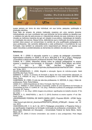 quase sempre em torno do eixo individual, em sua turma, pesquisa, publicação e
produção científica.
Esse falta de amparo da própria instituição ocasiona em uma carreira docente
individualizada, em que o professor tem que enfrentar de forma solitária os desafios que
o cotidiano da sala de aula provoca e ir descobrindo através de suas vivências e de sua
intuição as melhores maneiras de agir em relação à sua prática, metodologia de trabalho
e a avaliação dos alunos. Dessa forma, defendemos que a instituição de ensino superior
também deve possuir um compromisso no sentido de uma qualificação pedagógica de
seus professores, não somente deliberando a este profissional a incumbência de sua
formação, mas também se colocando como responsável por oferecer um espaço que
sejam discutidas e problematizadas as demandas do cotidiano da sala de aula.
Referências
CUNHA, M. I. (2009) A educação superior e o campo da pedagogia universitária:
legitimidades e desafios. In: ISAIA, S. M. de A.; BOLZAN, D. P. de V. (orgs.). Pedagogia
universitária e desenvolvimento profissional docente. Porto Alegre: EDIPUCRS.
CUNHA, M. I. (2004). Diferentes olhares sobre as práticas pedagógicas no ensino
superior: a docência e sua formação. In: Educação – PUCRS, Porto Alegre, ano XXVII,
nº. 3 (54), p. 525 -536, Set./Dez. Disponível em:
<http://revistaseletronicas.pucrs.br/ojs/index.php/faced/article/viewFile/397/294> Acesso
em: 18 fev. 2011.
DELORY-MOMBERGER, C. (2008). Biografia e educação: figuras do indivíduo-projeto. Natal:
EDUFRN; São Paulo: Paulus.
DOMINICÉ, P. (2010). O processo de formação e alguns dos seus componentes relacionais. In:
NÓVOA, A.; FINGER, M. (org.). O método (auto)biográfico e a formação. Natal: EDUFRN; São
Paulo: Paulus.
HUBERMAN, M. (1995). O ciclo de vida dos professores. In: NÓVOA, A. (org.), Vidas de
professores. Porto: Porto Editora.
JOSSO, M. C. (2004) Experiências de Vida e Formação. São Paulo: Cortez.
LEITE, C.; RAMOS, K. (2007) Docência universitária: análise de uma experiência de formação na
Universidade do Porto. In: CUNHA, M. I. da. (Org.). Reflexões e práticas em pedagogia universitária.
Campinas, SP: Papirus.
OLIVEIRA, V. F. de. (Org.). (2004) Imagens de professor: significações do trabalho docente. 2ª Ed.
Ijuí: Unijuí.
PIMENTA, S. G.; ANASTASIOU, L. das G. C. (2010) Docência no ensino superior. 4ª ed. São
Paulo: Cortez.
UNIVERSIDADE FEDERAL DE SANTA MARIA (2007). Proposta REUNI - UFSM. Santa
Maria. Disponível em:
<http://sucuri.cpd.ufsm.br/_docs/reuni/PROPOSTA_REUNI_UFSM.pdf>. Acesso: em: 22
nov. 2010.
VASCONCELLOS, V. A. da S. de. (2011) Pedagogia universitária: o Programa Ciclus e
as significações imaginárias na formação continuada de professores universitários. 182f.
Dissertação (Mestrado em Educação) – Universidade Federal de Santa Maria, Santa
Maria, 2011.
ZABALZA, M. (2004) O Ensino Universitário: seu cenário e seus protagonistas. Porto Alegre:
Artmed.
 