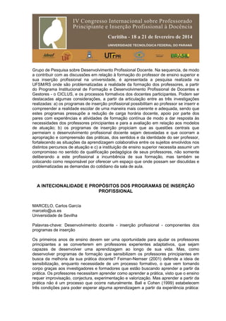 Grupo de Pesquisa sobre Desenvolvimento Profissional Docente. Na sequencia, de modo
a contribuir com as discussões em relação à formação do professor de ensino superior e
sua inserção profissional na universidade, é apresentada a pesquisa realizada na
UFSM/RS onde são problematizadas a realidade da formação dos professores, a partir
do Programa Institucional de Formação e Desenvolvimento Profissional de Docentes e
Gestores - o CICLUS, e os processos formativos dos docentes participantes. Podem ser
destacadas algumas considerações, a partir da articulação entre as três investigações
realizadas: a) os programas de inserção profissional possibilitam ao professor se inserir e
compreender a realidade escolar de uma maneira mais coerente e adequada, sendo que
estes programas pressupõe a redução de carga horária docente, apoio por parte dos
pares com experiências e atividades de formação contínua de modo a dar resposta às
necessidades dos professores principiantes e para a avaliação em relação aos modelos
de atuação; b) os programas de inserção propiciam que as questões centrais que
permeiam o desenvolvimento profissional docente sejam desveladas e que ocorram a
apropriação e compreensão das práticas, dos sentidos e da identidade do ser professor,
fortalecendo as situações da aprendizagem colaborativa entre os sujeitos envolvidos nos
distintos percursos de atuação e c) a instituição de ensino superior necessita assumir um
compromisso no sentido da qualificação pedagógica de seus professores, não somente
deliberando a este profissional a incumbência de sua formação, mas também se
colocando como responsável por oferecer um espaço que onde possam ser discutidas e
problematizadas as demandas do cotidiano da sala de aula.
A INTECIONALIDADE E PROPÓSITOS DOS PROGRAMAS DE INSERÇÃO
PROFISSIONAL
MARCELO, Carlos García
marcelo@us.es
Universidade de Sevilha
Palavras-chave: Desenvolvimento docente - inserção profissional - componentes dos
programas de inserção
Os primeiros anos de ensino devem ser uma oportunidade para ajudar os professores
principiantes a se converterem em professores experientes adaptativos, que sejam
capazes de desenvolver uma aprendizagem ao longo de sua vida. Mas, como
desenvolver programas de formação que sensibilizem os professores principiantes em
busca da melhoria da sua prática docente? Feiman-Nemser (2001) defende a ideia de
sensibilização, enquanto necessidade de um processo formativo, o que vem tomando
corpo graças aos investigadores e formadores que estão buscando aprender a partir da
prática. Os professores necessitam aprender como aprender a prática, visto que o ensino
requer improvisação, conjectura, experimentação e valorização. Mas aprender a partir da
prática não é um processo que ocorre naturalmente. Ball e Cohen (1999) estabelecem
três condições para poder esperar alguma aprendizagem a partir da experiência prática:
 