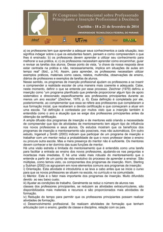 a) os professores tem que aprender a adequar seus conhecimentos a cada situação, isso
significa indagar sobre o que os estudantes fazem, pensam e como compreendem o que
lhes é ensinado; b) os professores devem aprender a utilizar seu conhecimento para
melhorar a sua prática, e; c) os professores necessitam aprender como encaminhar, guiar
e revisar as tarefas dos alunos. Desse ponto de vista, “a chave da nossa resposta deve
estar centrada na prática e não, necessariamente, implica em situações de aulas em
tempo real” (Ibid., p.14). Assim, para aprender, os professores necessitam utilizar
exemplos práticos, materiais como casos, relatos, multimídia, observações de ensino,
diários de professores e exemplos de tarefas de alunos.
Nesse sentido, os programas de inserção profissional ajudam os professores a se inserir
e compreender a realidade escolar de uma maneira mais coerente e adequada. Cabe,
neste momento, definir o que se entende por esse processo. Zeichner (1979) definiu a
inserção como “um programa planificado que pretende proporcionar algum tipo de apoio
sistemático e direcionado especificamente aos professores principiantes durante ao
menos um ano escolar” (Zeichner, 1979, p. 6). Essa definição é completada por ele,
posteriormente, ao complementar que essa se refere aos professores que completaram a
sua formação inicial, que receberam a devida certificação e que começaram a atuar em
uma escola. Tal definição é contestada por muitos visto que a inserção também é
entendida como o ano e atuação que se exige dos professores principiantes antes da
obtenção da certificação.
A ampla difusão dos programas de inserção e de mentores está criando a necessidade
de compreender que tipo de atividades de mentoreamento tem algum tipo de influência
nos novos professores e seus alunos. Os estudos mostram que os benefícios dos
programas de inserção e mentoreamento são possíveis, mas não automáticos. Em outro
estudo, Ingersoll y Smith (2003) indicam que participar de um programa de inserção e
trabalhar com um mentor reduz a probabilidade de que o novo professor deixe o ensino
ou procure outra escola. Mas a mera presença do mentor não é suficiente. Os mentores
devem conhecer e ter domínio das suas funções de mentor.
Há uma visão estreita e limitada do mentoreamento que é entendido como uma tarefa
para facilitar a entrada ao ensino dos novos professores, ajudando-os nas perguntas e
incertezas mais imediatas. E há uma visão mais robusta do mentoreamento que o
entende a partir de um ponto de vista evolutivo do processo de aprender a ensinar. São
múltiplas, como temos visto, os componentes dos programas de inserção. Horn, Sterling
y Subhan (2002) os agruparam em nove elementos comuns aos programas de inserção:
i) Orientação. Esta atividade é introdutória e se leva a cabo antes que se inicie o curso
para que os novos professores se situem na escola, no currículo e na comunidade.
ii) Mentor. Este é o fator mais importante dos programas de inserção. Muito difundido
devido ao seu baixo custo.
iii) Ajustar as condições de trabalho. Geralmente se reduz o número de alunos nas
classes dos professores principiantes, se reduzem as atividades extracurriculares, são
disponibilizados mais materiais e recursos e são proporcionados mais atividades de
formação.
iv) Redução do tempo para permitir que os professores principiantes possam realizar
atividades de formação.
v) Desenvolvimento profissional. Se realizam atividades de formação que tenham
articulação com o ensino, gestão de classe e disciplina, relação com os pais.
 