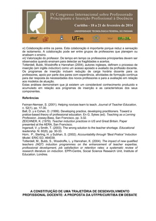 vi) Colaboração entre os pares. Esta colaboração é importante porque reduz a sensação
de isolamento. A colaboração pode ser entre grupos de professores que planejam ou
analisam o ensino.
vii) Valorização do professor. De tempo em tempo os professores principiantes devem ser
observados quando ensinam para detectar as fragilidades e acertos.
Totterdell, Bubb, Woodroffe e Hanrahan (2004), autores ingleses, definem o processo de
inserção (em inglês induction) como um acesso apoiado e avaliado da profissão docente.
Os programas de inserção incluem redução de carga horária docente para os
professores, apoio por parte dos pares com experiência, atividades de formação contínua
para dar resposta às necessidades dos novos professores e para a avaliação em relação
aos modelos de atuação.
Estas análises demonstram que já existem um considerável conhecimento produzido e
acumulado em relação aos programas de inserção e as características dos seus
componentes.
Referências
Feiman-Nemser, S. (2001). Helping novices learn to teach. Journal of Teacher Education,
n. 52(1), pp. 17-30.
Ball, D. y e Cohen, D. (1999). Developing practice, developing practitioners. Toward a
pratice-based theory of professional education. En G. Sykes (ed). Teaching as a Lerning
Profession. Jossey-Bass, San Francisco, pp. 3-32.
ZEICHNER, K. (1979). Teacher induction practices in US and Great Britain. Paper
presented at the AERA, San Francisco.
Ingersoll, V. y Smith, T. (2003). The wrong solution to the teacher shortage. Educational
leadership. N. 60(8), pp. 30-33.
Horn, P., Sterling, H. y Subhan, S. (2002). Accountability through “Best Pratice” Induction
Model. ERIC ED, 464039.
Totterdell, M., Bubb, S., Woodroffe, L. y Hanrahan, K. (2004). The impact of new qualified
teachers (NQT) induction programmes on the enhancement of teacher expertise,
professional development, job satisfaction or retention rates: a systematic review of
research literature on induction. EPPI-Centre, Social Science Research Unit, Institute of
Education, Londres.
A CONSTITUIÇÃO DE UMA TRAJETÓRIA DE DESENVOLVIMENTO
PROFISSIONAL DOCENTE: A PROPOSTA DA UTFPR/CURITIBA EM DEBATE
 