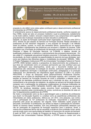 proposta é a de refletir como estas ações contribuem para o desenvolvimento profissional
dos docentes da UTFPR/Curitiba.
O entendimento acerca do desenvolvimento profissional docente, conforme exposto por
Day (1999), revela ser este um processo mediante o qual os professores, isoladamente
ou de modo coletivo, revêem, renovam e desenvolvem o seu compromisso como agentes
propulsores das mudanças necessárias ao fazer educativo e profissional.
Destarte, as ações de formação continuada foram organizadas, no período entre 2010 e
2012, através de seis edições da Semana de Formação Docente. Nestas atividades os
professores da IES estiveram integrados a uma proposta de formação e de reflexão
sobre as práticas, quando, no início dos semestres letivos, oportunizou-se um espaço
para debates e planejamento das dinâmicas que envolvem o trabalho do docente. Cabe
considerar que a formação de profissionais da educação encontra ressonância na Lei de
Diretrizes e Bases da Educação Nacional, Lei 9.394/96, e objetiva, através da
qualificação profissional, a melhoria e o aprimoramento dos processos educacionais. Em
seu artigo 61 a legislação educacional brasileira preconiza “a formação dos profissionais
da educação, de modo a atender às especificidades do exercício de suas atividades, bem
como aos objetivos das diferentes etapas e modalidades da educação” (BRASIL, 1996).
O Projeto Pedagógico Institucional (PPI) da Universidade Tecnológica Federal do Paraná
(UTFPR, 2009) também salienta a perspectiva do desenvolvimento dos professores, o
que deve ser considerado como um processo permanente que visa contribuir para que
estes aperfeiçoem seus desempenhos, sendo que o documento sinaliza que as
experiências são valorizadas na avaliação do docente, pontuando especificamente nos
critérios acadêmicos (formação e atualização continuada), pedagógicos e na produção
institucional. Em atendimento aos dispositivos legais expressos na LDB e no próprio
PPI/UTFPR, o Grupo de Pesquisas sobre Desenvolvimento Profissional Docente,
articulado com as ações do Departamento de Educação organiza, até o momento, seis
edições da Semana de Formação Docente de modo a possibilitar a reflexão sobre a
construção da identidade profissional docente sob a dimensão da ética, da criação do
conhecimento e da promoção da cidadania. As edições da semana de formação docente
contaram com a participação de professores colaboradores de diversas Instituições de
Ensino Superior, como UFPR, FAPAS/RS, PUCPR, UNB, USP e professores da própria
UTFPR. As temáticas debatidas nestes encontros foram suscitadas a partir dos
interesses expostos pelas coordenações de cursos, ouvindo-se os docentes de cada um
dos 14 departamentos acadêmicos da UTFPR.
De modo a compreender como se deu a aprendizagem para a docência de professores
que atuam na Educação Superior e a analisar como as experiências profissionais são
interpretadas por estes professores, efetivou-se, em 2012, uma pesquisa, que contou
com a participação de 127 professores da instituição, respondendo a questionários
propostos pelo grupo de pesquisa. Em seguida, foram realizados quatro grupos de
discussão, envolvendo 15 professores. Em ambas as etapas a participação foi voluntária.
Dentre os diversos dados revelados, 53% dos professores participantes destacam que
não ter participado de programas de formação específica para a docência. Ainda, a
maioria dos professores afirma não ter escolhido a docência como profissão inicial, sendo
que ela surge como uma oportunidade de trabalho no transcorrer da carreira de bacharel.
A partir de 2007, com a criação do Programa de Apoio a Planos de Reestruturação e
Expansão das Universidades Federais (REUNI), a UTFPR passa a contar com uma
 