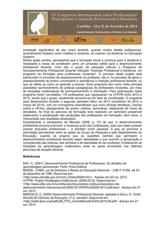 ampliação significativa de seu corpo docente, quando muitos destes profissionais,
recentemente titulados como mestres e doutores, se inserem na docência na Educação
Superior.
Diante deste cenário, percebemos que a formação inicial e contínua para a docência é
necessária e essas se constituem como um processo sólido para o desenvolvimento
profissional docente. Com isto o grupo de pesquisa articula o Programa de
Acompanhamento Profissional Docente intitulado "Inserção Profissional à Docência: um
programa de formação para professores iniciantes". O princípio deste projeto está
estruturado no processo de assessoramento do professor, isto é, no processo de apoio e
assessoramento ao ensino universitário e assistência à inserção profissional docente, no
que se refere ao como se aprende a ensinar. Esse programa tem como meta principal
possibilitar aprimoramento de práticas pedagógicas de professores iniciantes, por meio
de situações colaborativas de acompanhamento e orientação. Para participação neste
programa foram convidados 118 professores que ingressaram na UTFPR entre 2012 e
2013, sendo que o grupo, atualmente encontra-se em fase de constituição. O programa
será desenvolvido durante o segundo semestre letivo de 2013 (novembro de 2013 a
março de 2014), com um cronograma diversificado que inclui oficinas temáticas, tutorias
online e off-line, planejamento de ensino coletivo, seminários, totalizando 60 horas de
atividades. Ao final do percurso de formação será realizado um seminário presencial
objetivando a socialização das produções dos professores em formação, bem como, a
mensuração dos resultados alcançados.
Considerando a perspectiva de Marcelo (2009, p. 15) de que “o desenvolvimento
profissional procura promover a mudança junto dos professores, para que estes possam
crescer enquanto profissionais – e também como pessoas” é que se promove a
articulação permanente entre as ações do Grupo de Pesquisa e pelo Departamento de
Educação, quando se propicia que as questões centrais que permeiam o
desenvolvimento profissional docente sejam desveladas e que ocorram a apropriação e
compreensão das práticas, dos sentidos e da identidade do ser professor, fortalecendo as
situações da aprendizagem colaborativa entre os pares envolvidos nos distintos
percursos de atuação docente.
Referências
DAY, C. (2001). Desenvolvimento Profissional de Professores. Os desafios da
aprendizagem permanente. Porto: Porto Editora.
BRASIL. (1996). Lei de Diretrizes e Bases da Educação Nacional – LDB nº 9.394, de 20
de dezembro de 1996. Disponível em:
<http://www.planalto.gov.br/ccivil_03/leis/l9394.htm>. Acesso em 20 out. 2013.
UTFPR. Projeto Pedagógico Institucional. (2009-2012). Disponível em:
<http://www.utfpr.edu.br/a-instituicao/documentos-institucionais/plano-de-
desenvolvimento-intitucional-pdi-2009-2013/PDI%202009-2013.pdf/view>. Acesso em 21
out. 2013.
MARCELO, C. (2009) Desenvolvimento Profissional Docente: passado e futuro. In: Sísifo
Revista de Ciências da Educação, nº 8. Jan/abril. Disponível em:
<http://sisifo.fpce.ul.pt/pdfs/S8_PTG_CarlosMarcelo%20%281%29.pdf>. Acesso em 21
out. 2013.
 