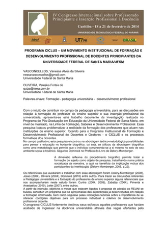 PROGRAMA CICLUS – UM MOVIMENTO INSTITUCIONAL DE FORMAÇÃO E
DESENVOLVIMENTO PROFISSIONAL DE DOCENTES PRINCIPIANTES DA
UNIVERSIDADE FEDERAL DE SANTA MARIA/UFSM
VASCONCELLOS, Vanessa Alves da Silveira
nessavasconcellos@gmail.com
Universidade Federal de Santa Maria
OLIVEIRA, Valeska Fortes de
guiza@terra.com.br
Universidade Federal de Santa Maria
Palavras-chave: Formação - pedagogia universitária - desenvolvimento profissional
Com o intuito de contribuir no campo da pedagogia universitária, para as discussões em
relação à formação do professor de ensino superior e sua inserção profissional na
universidade, apresenta-se este trabalho decorrente da investigação realizada no
Programa de Pós-Graduação em Educação da Universidade Federal de Santa Maria, em
nível de mestrado, na Linha de Formação, Saberes e Desenvolvimento Profissional. Essa
pesquisa buscou problematizar a realidade da formação dos professores que atuam nas
instituições de ensino superior, focando para o Programa Institucional de Formação e
Desenvolvimento Profissional de Docentes e Gestores - o CICLUS e os processos
formativos dos docentes.
No campo qualitativo, esta pesquisa encontrou na abordagem teórico-metodológica possibilidades
para pensar a educação no horizonte biográfico, ou seja, se utilizou da abordagem biográfica
como uma metodologia que permite que o indivíduo compreenda-se a si mesmo no seio de seu
ambiente social e histórico. Segundo Dominicé no Prefácio do Livro de Delory-Momberger.
A dimensão reflexiva do procedimento biográfico permite tratar a
formação do sujeito como objeto de pesquisa, trabalhando numa prática
socializada da narrativa, a qual se beneficia da implicação mútua dos
participantes da interlocução (Delory-Momberger, 2008, p.22).
Os referenciais que auxiliaram a trabalhar com essa abordagem foram Delory-Momberger (2008),
Josso (2004), Oliveira (2004), Dominicé (2010) entre outros. Para trazer as discussões referentes
a Pedagogia universitária e a formação do professores de ensino superior alguns referenciais que
nos acompanharam neste estudo foram Cunha (2004, 2009), Zabalza (2004), Pimenta e
Anastasiou (2010), Leite (2007), entre outros.
A partir da intenção, objetivos e metas que estavam ligados à proposta de adesão ao REUNI se
buscou constituir um programa que se aproximasse das experiências já desenvolvidas em relação
a formação continuada, bem como seguisse pelas indicações teóricas sobre a importância de se
oferecer condições objetivas para um processo individual e coletivo de desenvolvimento
profissional docente.
O programa CICLUS fortemente destinou seus esforços aqueles professores que haviam
acabado de ingressar na docência universitária através das vagas ofertadas pelo
 