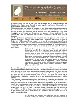 programa REUNI, mas não se direcionou apenas a eles, pois os convites enviados aos
departamentos faziam uma chamada à todos aqueles professores interessados em
refletir sobre as questões pedagógicas.
E foi o que ocorreu, uma reunião de professores com diferentes tempos na docência e de
diversas áreas de conhecimento que evidenciavam distintos olhares e perspectiva à cada
assunto proposto no encontros. Cada professor com sua experiência trazia suas
percepções e enriquecia as discussões por diversos vieses, evidenciando sua
singularidade, em uma constante valorização e problematização de suas práticas
docentes.
Um dos professores participantes do programa, da qual possuía uma carreira na
docência universitária com três anos de experiência, conforme o ciclo de vida profissional
(Huberman, 1995), este professor encontra-se na fase de entrada na carreira, a fase de
Exploração. De acordo com seu relato verifica-se que existiu um confronto inicial de toda
essa contradição entre formação, atuação docente e a valorização da produção científica,
constatando num distanciamento de seus ideais com a realidade do contexto
universitário.
Sinto falta de um pedagogo que me ensine: ‘olha não é assim, tu ta
confundindo conceitos, tu ta misturando coisas, tu tem que caminhar
assim’. Por isso talvez hoje eu valorize mais essa formação, por que eu
sinto dificuldade de aplicar certas técnicas. Eu não tenho estofo pra isso,
pra mim isso não fazia parte, eu fui criado pra ser um pesquisador. (...)
talvez seria muito importante resgatar, principalmente para o professor
novo que entra na universidade, é: ‘quais são as normas da
universidade?’ ‘o que tu tem que fazer?’ ‘Como tu preenche o
caderno?’(...) Tu entra e é jogado no departamento (...) e nós da unidade
nova que está se formando, como tu faz? Nós não temos nem tempo pra
parar pra pensar nessas coisas, como é que fica o professor que entra?”
(Professor participante I).
Zabalza (2004, p.138) problematizando o contexto universitário espanhol afirma uma
realidade bastante recorrente neste espaço, e a partir do relato do sujeito, colaborador
desta pesquisa, pode-se trazer à tona as estreitas semelhanças que este dois contextos
apresentam. No campo do ensino superior espanhol, a “carreira profissional é um
processo sem um acompanhamento mais próximo, com todos os riscos que a
desorientação, a frustração e o perigo de erros que vão consolidando-se com a prática
implicam”.
Essa realidade não se mostra diferente nas instituições universitárias brasileiras, que
consideram a formação, a ascensão como profissional e o aprender a ensinar como
questões dependentes de cada professor. Não existe um processo de acompanhamento
e apoio aos professores que iniciam sua carreira docente. Exceto em alguns casos, como
no Centro de Ciências Rurais, da Universidade Federal de Santa Maria, que apresenta
uma unidade de apoio na qual é oferecida assistência pedagógica aos professores
universitários e também a direção desse centro, aos alunos, as coordenações e ao setor
técnico administrativo. Dentro dessa realidade, a fala de um dos participantes do CICLUS
alude à essa problemática
(...) Se tivesse um programa de acolhimento do novo professor e
mostrasse: ‘olha vocês entraram e a instituição funciona assim, tem um
 