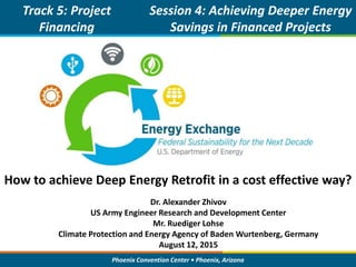 Phoenix Convention Center • Phoenix, Arizona
How to achieve Deep Energy Retrofit in a cost effective way?
Track 5: Project
Financing
Showcase
Session 4: Achieving Deeper Energy
Savings in Financed Projects
Dr. Alexander Zhivov
US Army Engineer Research and Development Center
Mr. Ruediger Lohse
Climate Protection and Energy Agency of Baden Wurtenberg, Germany
August 12, 2015
 