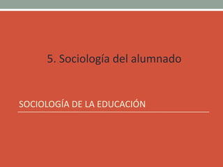 5. Sociología del alumnado
SOCIOLOGÍA DE LA EDUCACIÓN
 