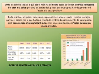 Entre els serveis socials a què tot el món ha de tindre accés es troben el dret a l’educació
i el dret a la salut: per això els estats dels països desenvolupats han de garantir-ne
l’accés a la seua població.
En la pràctica, als països pobres no es garanteixen aquests drets , mentre la major
part dels països rics sí que ho fan a través de centres d’ensenyament i de salut públic,
però cada vegada s’està retallant més en les seues prestacions i s’estan deixant en
mans privades.
DESPESA SANITÀRIA PÚBLICA A ESPANYA
 