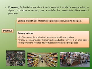 • El comerç és l’activitat consistent en la compra i venda de mercaderies, ja
siguen productes o serveis, per a satisfer les necessitats d’empreses i
persones.
Dos tipus
Comerç interior: És l’intercanvi de productes i serveis dins d’un país.
Comerç exterior:
• És l’intercanvi de productes i serveis entre diferents països.
• Inclou les importacions (compres de productes i serveis a un altre país) i
les exportacions (vendes de productes i serveis als altres països).
 