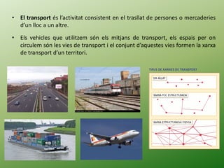 • El transport és l’activitat consistent en el trasllat de persones o mercaderies
d’un lloc a un altre.
• Els vehicles que utilitzem són els mitjans de transport, els espais per on
circulem són les vies de transport i el conjunt d’aquestes vies formen la xarxa
de transport d’un territori.
 