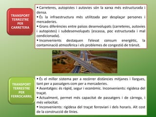 TRANSPORT
TERRESTRE
PER
CARRETERA
 Carreteres, autopistes i autovies són la xarxa més estructurada i
densa.
 És la infraestructura més utilitzada per desplaçar persones i
mercaderies.
 Grans diferències entre països desenvolupats (carreteres, autovies
i autopistes) i subdesenvolupats (escassa, poc estructurada i mal
condicionada).
 Inconvenients destaquen l’elevat consum energètic, la
contaminació atmosfèrica i els problemes de congestió de trànsit.
TRANSPORT
TERRESTRE
PER
FERROCARRIL
 És el millor sistema per a recórrer distàncies mitjanes i llargues,
tant per a passatgers com per a mercaderies.
 Avantatges: és ràpid, segur i econòmic. Inconvenients: rigidesa del
traçat.
 Actualment, permet més capacitat de passatgers i de càrrega, i
més velocitat.
 Inconvenients: rigidesa del traçat ferroviari i dels horaris. Alt cost
de la construcció de línies.
 