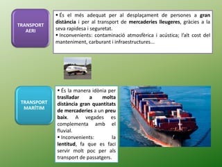  És el més adequat per al desplaçament de persones a gran
distància i per al transport de mercaderies lleugeres, gràcies a la
seva rapidesa i seguretat.
 Inconvenients: contaminació atmosfèrica i acústica; l’alt cost del
manteniment, carburant i infraestructures...
 És la manera idònia per
traslladar a molta
distància gran quantitats
de mercaderies a un preu
baix. A vegades es
complementa amb el
fluvial.
 Inconvenients: la
lentitud, fa que es faci
servir molt poc per als
transport de passatgers.
TRANSPORT
AERI
TRANSPORT
MARÍTIM
 