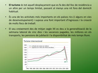 • El turisme és tot aquell desplaçament que es fa des del lloc de residència a
un altre per un temps limitat, passant al menys una nit fora del domicili
habitual.
• És una de les activitats més importants en els països rics (i alguns en vies
de desenvolupament) i suposa una font important d’ingressos i la creació
de molts llocs de treball.
• El seu creixement des de mitjan segle XX es deu a la generalització de la
setmana laboral de cinc dies i les vacances pagades, les millores en els
transports, les pensions de jubilació i la disponibilitat de més temps lliure.
 