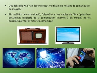 • Des del segle XX s’han desenvolupat moltíssim els mitjans de comunicació
de masses.
• Els satèl·lits de comunicació, l’electrònica i els cables de fibra òptica han
possibilitat l’explosió de la comunicació: Internet (i els mòbils) ha fet
possible que “tot el món” es comunique.
 