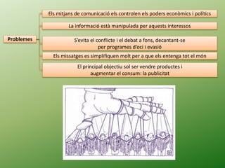 Problemes
Els mitjans de comunicació els controlen els poders econòmics i polítics
La informació està manipulada per aquests interessos
S’evita el conflicte i el debat a fons, decantant-se
per programes d’oci i evasió
Els missatges es simplifiquen molt per a que els entenga tot el món
El principal objectiu sol ser vendre productes i
augmentar el consum: la publicitat
 
