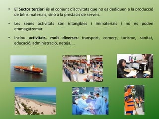 • El Sector terciari és el conjunt d’activitats que no es dediquen a la producció
de béns materials, sinó a la prestació de serveis.
• Les seues activitats són intangibles i immaterials i no es poden
emmagatzemar
• Inclou activitats, molt diverses: transport, comerç, turisme, sanitat,
educació, administració, neteja,...
 
