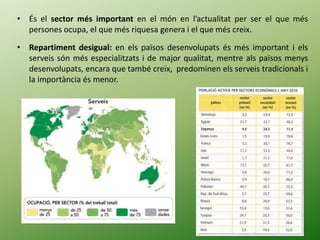 • És el sector més important en el món en l’actualitat per ser el que més
persones ocupa, el que més riquesa genera i el que més creix.
• Repartiment desigual: en els països desenvolupats és més important i els
serveis són més especialitzats i de major qualitat, mentre als països menys
desenvolupats, encara que també creix, predominen els serveis tradicionals i
la importància és menor.
 