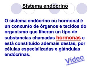 Sistema endócrino

O sistema endócrino ou hormonal é
un conxunto de órganos e tecidos do
organismo que liberan un tipo de
substancias chamadas hormonas e
está constituído ademais destas, por
células especializadas e glándulas
endócrinas.
 