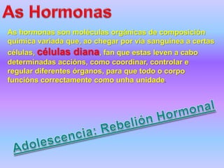 As hormonas son moléculas orgánicas de composición
química variada que, ao chegar por vía sanguínea a certas
células, células diana, fan que estas leven a cabo
determinadas accións, como coordinar, controlar e
regular diferentes órganos, para que todo o corpo
funcións correctamente como unha unidade.
 