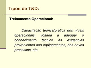 Tipos de T&D:
Treinamento Operacional:
Capacitação teórica/prática dos níveis
operacionais, voltada a adequar o
conhecimento técnico às exigências
provenientes dos equipamentos, dos novos
processos, etc.
 