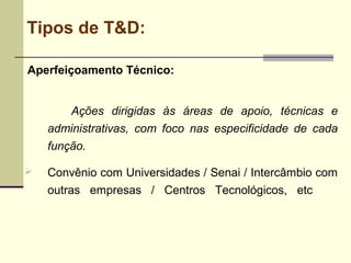 Tipos de T&D:
Aperfeiçoamento Técnico:
Ações dirigidas às áreas de apoio, técnicas e
administrativas, com foco nas especificidade de cada
função.
 Convênio com Universidades / Senai / Intercâmbio com
outras empresas / Centros Tecnológicos, etc
 