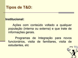 Tipos de T&D:
Institucional:
Ações com conteúdo voltado a qualquer
população (interna ou externa) e que trate de
informações gerais.
Programas de Integração para novos
funcionários, visita de familiares, visita de
estudantes, etc
 