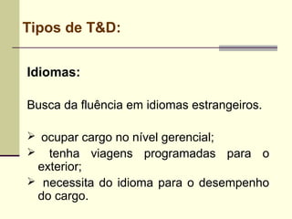 Tipos de T&D:
Idiomas:
Busca da fluência em idiomas estrangeiros.
 ocupar cargo no nível gerencial;
 tenha viagens programadas para o
exterior;
 necessita do idioma para o desempenho
do cargo.
 