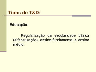 Tipos de T&D:
Educação:
Regularização da escolaridade básica
(alfabetização), ensino fundamental e ensino
médio.
 